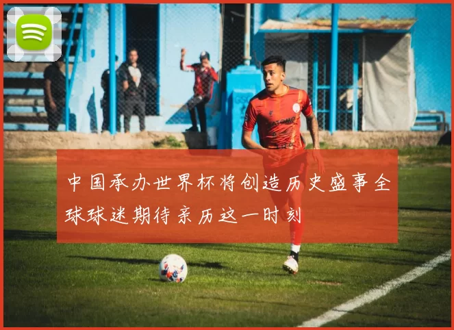 中国承办世界杯将创造历史盛事全球球迷期待亲历这一时刻