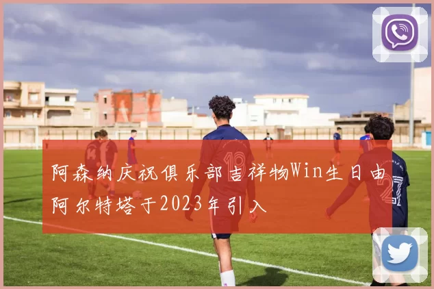 阿森纳庆祝俱乐部吉祥物Win生日由阿尔特塔于2023年引入