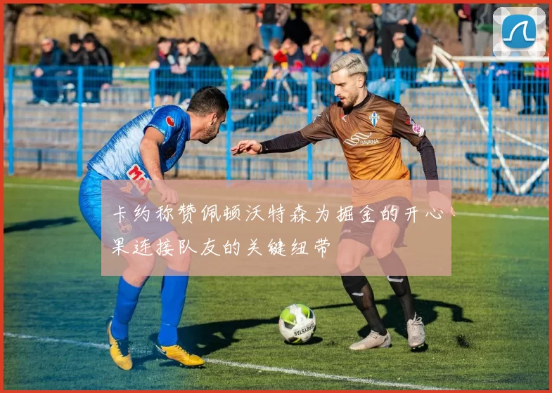 卡约称赞佩顿沃特森为掘金的开心果连接队友的关键纽带