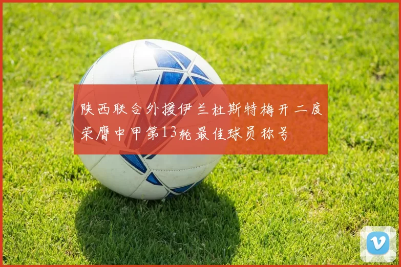 陕西联合外援伊兰杜斯特梅开二度荣膺中甲第13轮最佳球员称号