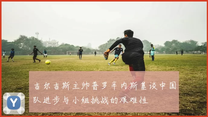 吉尔吉斯主帅普罗辛内斯基谈中国队进步与小组挑战的艰难性