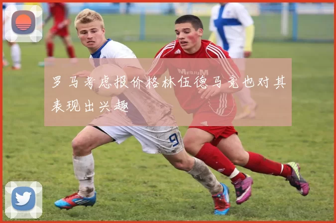 罗马考虑报价格林伍德马竞也对其表现出兴趣