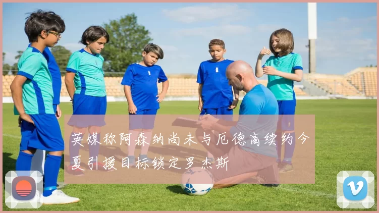 英媒称阿森纳尚未与厄德高续约今夏引援目标锁定罗杰斯