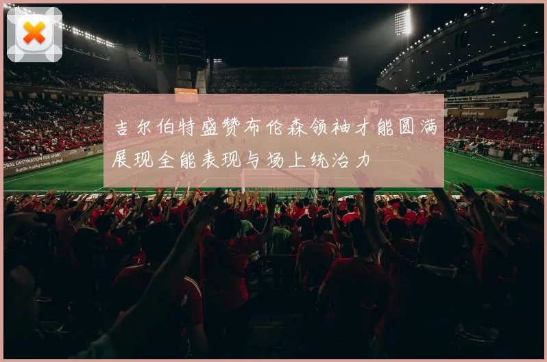 吉尔伯特盛赞布伦森领袖才能圆满展现全能表现与场上统治力