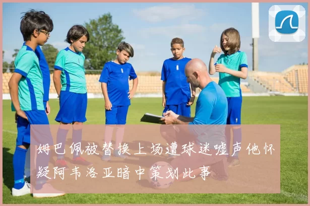 姆巴佩被替换上场遭球迷嘘声他怀疑阿韦洛亚暗中策划此事