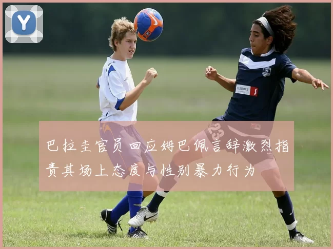 巴拉圭官员回应姆巴佩言辞激烈指责其场上态度与性别暴力行为