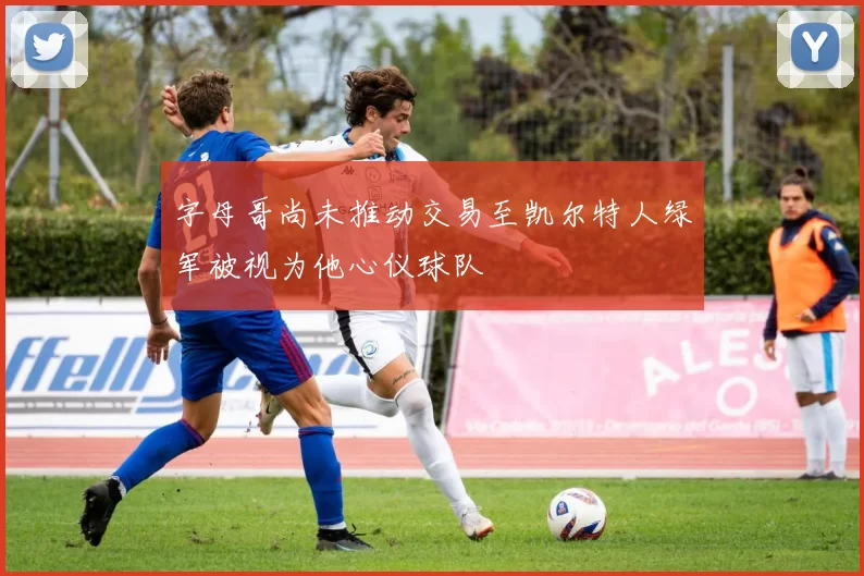字母哥尚未推动交易至凯尔特人绿军被视为他心仪球队