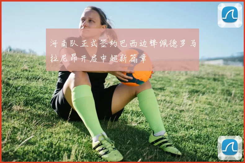 河南队正式签约巴西边锋佩德罗马拉尼昂开启中超新篇章