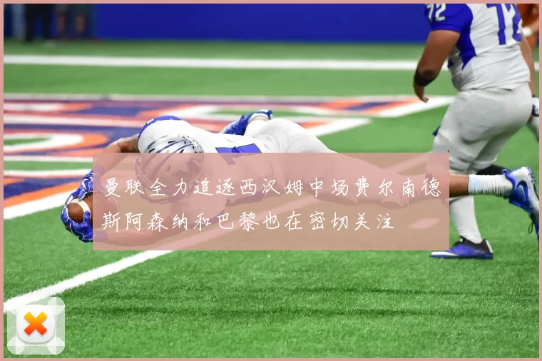 曼联全力追逐西汉姆中场费尔南德斯阿森纳和巴黎也在密切关注