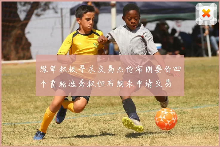 绿军积极寻求交易杰伦布朗要价四个首轮选秀权但布朗未申请交易