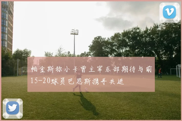 帕金斯称小卡曾主宰东部期待与前15-20球员巴恩斯携手共进