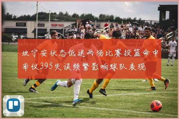 坎宁安状态低迷两场比赛投篮命中率仅395失误频繁影响球队表现