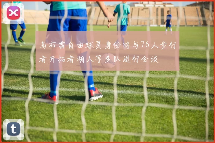乌布雷自由球员身份将与76人步行者开拓者湖人等多队进行会谈
