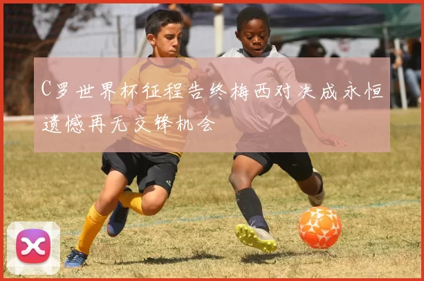 C罗世界杯征程告终梅西对决成永恒遗憾再无交锋机会