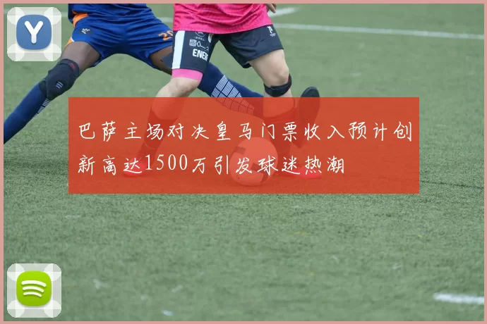 巴萨主场对决皇马门票收入预计创新高达1500万引发球迷热潮
